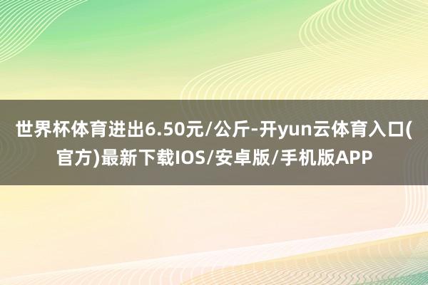 世界杯体育进出6.50元/公斤-开yun云体育入口(官方)最新下载IOS/安卓版/手机版APP