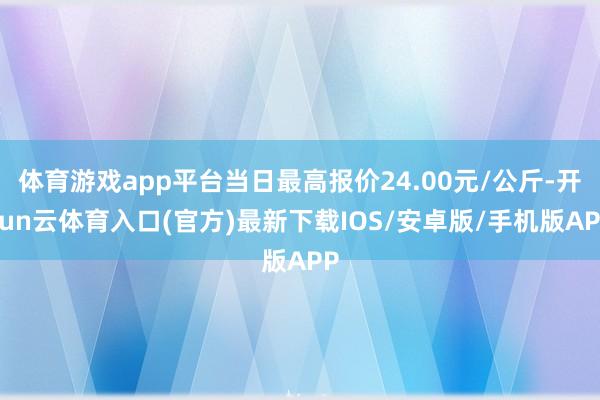 体育游戏app平台当日最高报价24.00元/公斤-开yun云体育入口(官方)最新下载IOS/安卓版/手机版APP