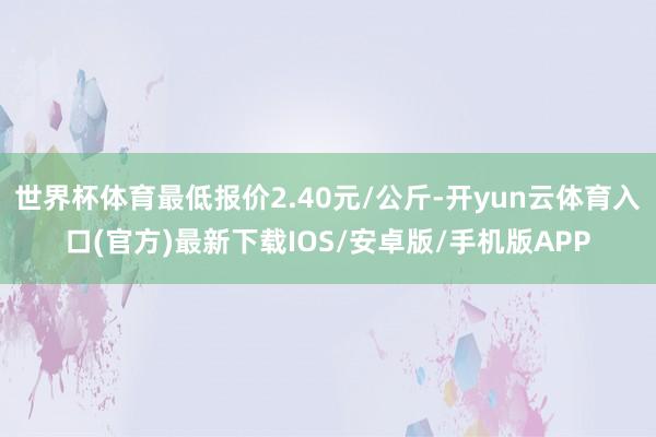 世界杯体育最低报价2.40元/公斤-开yun云体育入口(官方)最新下载IOS/安卓版/手机版APP