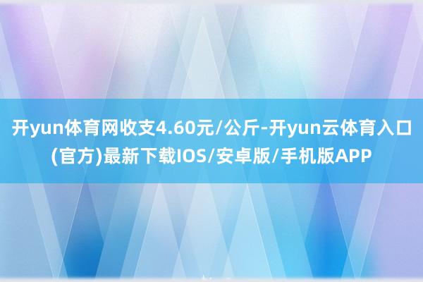开yun体育网收支4.60元/公斤-开yun云体育入口(官方)最新下载IOS/安卓版/手机版APP