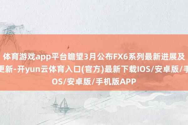 体育游戏app平台瞻望3月公布FX6系列最新进展及更多策略更新-开yun云体育入口(官方)最新下载IOS/安卓版/手机版APP