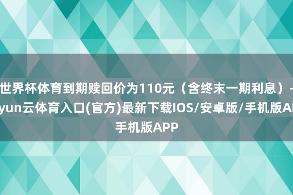 世界杯体育到期赎回价为110元（含终末一期利息）-开yun云体育入口(官方)最新下载IOS/安卓版/手机版APP