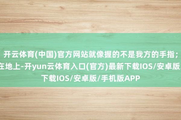 开云体育(中国)官方网站就像握的不是我方的手指；走路时一踩在地上-开yun云体育入口(官方)最新下载IOS/安卓版/手机版APP