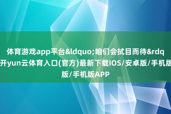 体育游戏app平台&ldquo;咱们会拭目而待&rdquo;-开yun云体育入口(官方)最新下载IOS/安卓版/手机版APP
