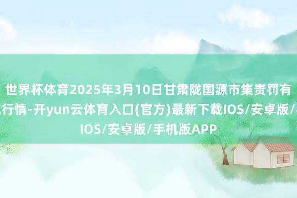 世界杯体育2025年3月10日甘肃陇国源市集责罚有限公司价钱行情-开yun云体育入口(官方)最新下载IOS/安卓版/手机版APP