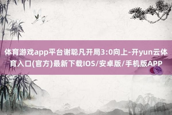 体育游戏app平台谢聪凡开局3:0向上-开yun云体育入口(官方)最新下载IOS/安卓版/手机版APP