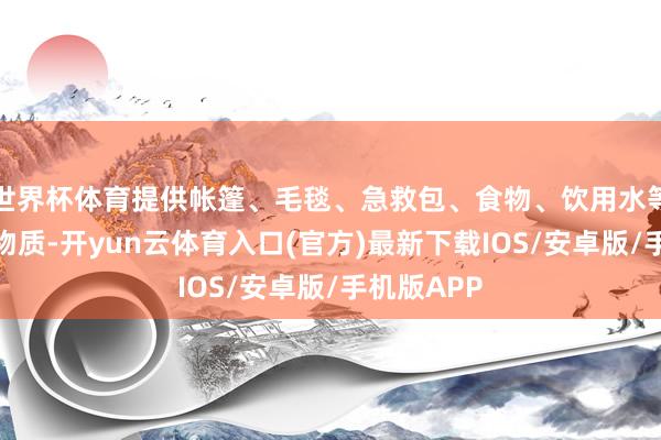 世界杯体育提供帐篷、毛毯、急救包、食物、饮用水等灾地急需物质-开yun云体育入口(官方)最新下载IOS/安卓版/手机版APP