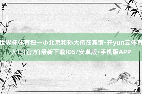 世界杯体育独一小北京和孙大伟在宾馆-开yun云体育入口(官方)最新下载IOS/安卓版/手机版APP