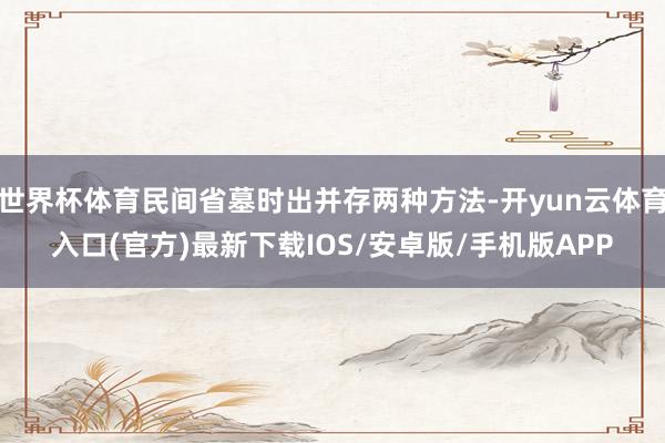 世界杯体育民间省墓时出并存两种方法-开yun云体育入口(官方)最新下载IOS/安卓版/手机版APP