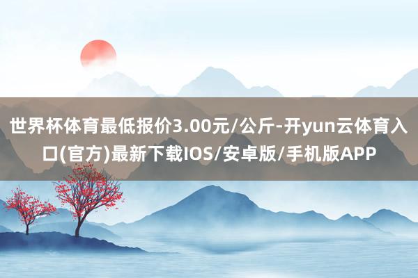 世界杯体育最低报价3.00元/公斤-开yun云体育入口(官方)最新下载IOS/安卓版/手机版APP