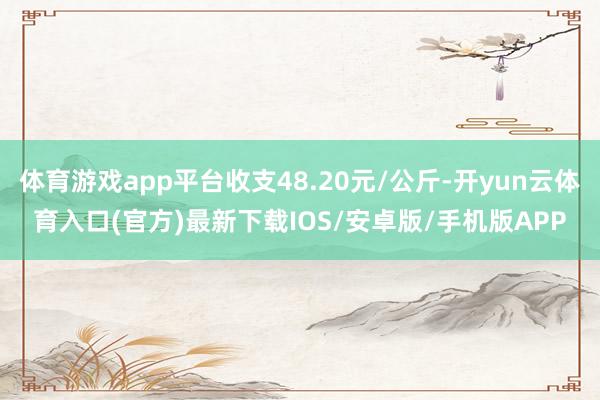 体育游戏app平台收支48.20元/公斤-开yun云体育入口(官方)最新下载IOS/安卓版/手机版APP