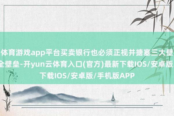 体育游戏app平台买卖银行也必须正视并搪塞三大壁垒：一是安全壁垒-开yun云体育入口(官方)最新下载IOS/安卓版/手机版APP