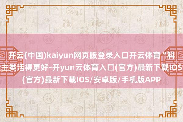 开云(中国)kaiyun网页版登录入口开云体育“科技的意旨是要让东谈主类活得更好-开yun云体育入口(官方)最新下载IOS/安卓版/手机版APP
