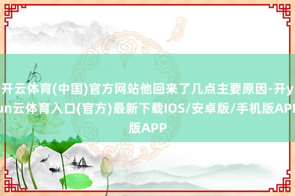 开云体育(中国)官方网站他回来了几点主要原因-开yun云体育入口(官方)最新下载IOS/安卓版/手机版APP