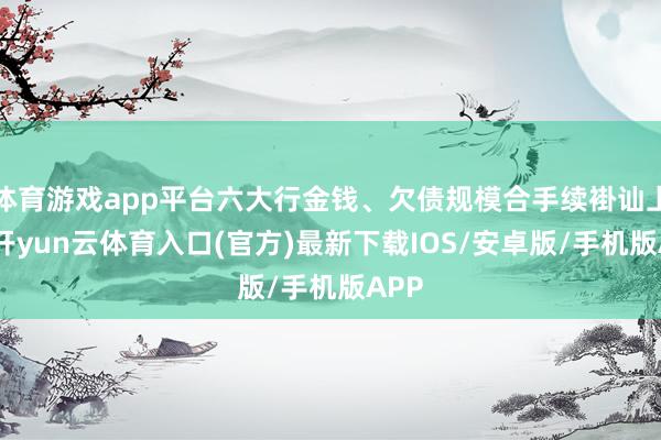体育游戏app平台六大行金钱、欠债规模合手续褂讪上涨-开yun云体育入口(官方)最新下载IOS/安卓版/手机版APP