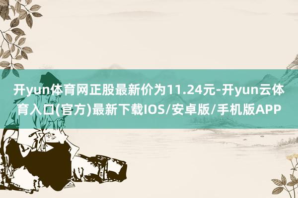 开yun体育网正股最新价为11.24元-开yun云体育入口(官方)最新下载IOS/安卓版/手机版APP