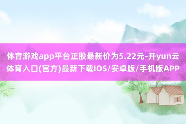 体育游戏app平台正股最新价为5.22元-开yun云体育入口(官方)最新下载IOS/安卓版/手机版APP