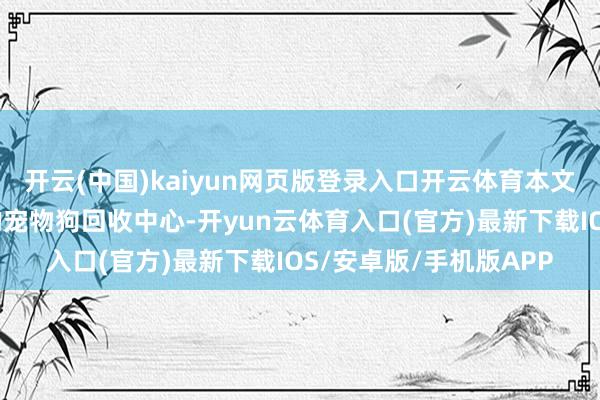 开云(中国)kaiyun网页版登录入口开云体育本文将留意先容敦化地区的宠物狗回收中心-开yun云体育入口(官方)最新下载IOS/安卓版/手机版APP
