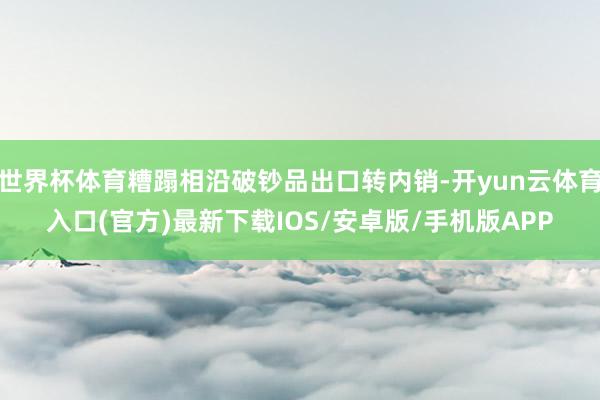 世界杯体育糟蹋相沿破钞品出口转内销-开yun云体育入口(官方)最新下载IOS/安卓版/手机版APP