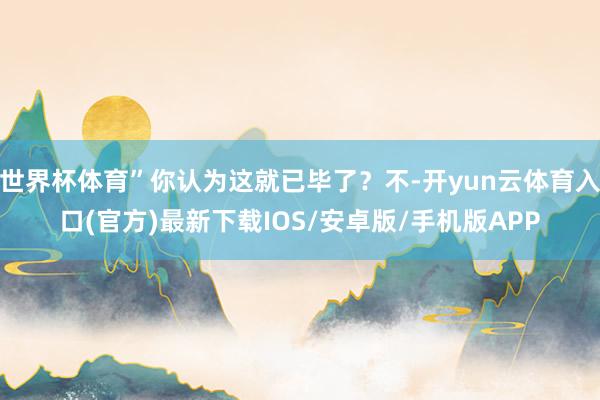 世界杯体育”你认为这就已毕了?不-开yun云体育入口(官方)最新下载IOS/安卓版/手机版APP