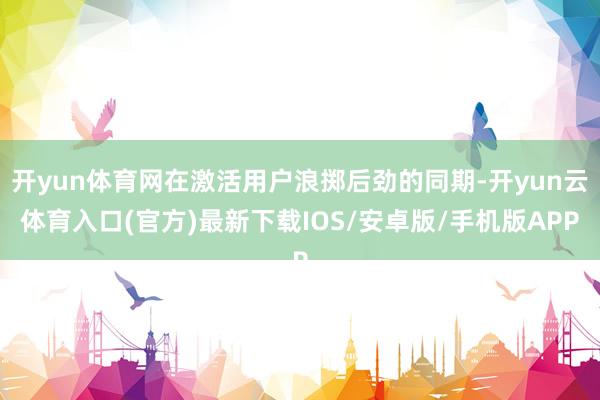 开yun体育网在激活用户浪掷后劲的同期-开yun云体育入口(官方)最新下载IOS/安卓版/手机版APP