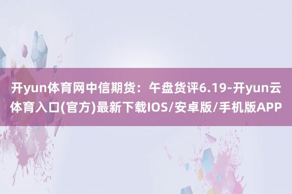 开yun体育网中信期货：午盘货评6.19-开yun云体育入口(官方)最新下载IOS/安卓版/手机版APP