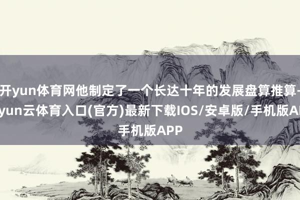 开yun体育网他制定了一个长达十年的发展盘算推算-开yun云体育入口(官方)最新下载IOS/安卓版/手机版APP