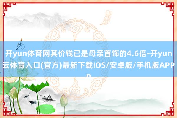 开yun体育网其价钱已是母亲首饰的4.6倍-开yun云体育入口(官方)最新下载IOS/安卓版/手机版APP