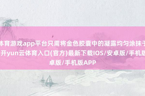 体育游戏app平台只需将金色胶囊中的凝露均匀涂抹于面部-开yun云体育入口(官方)最新下载IOS/安卓版/手机版APP