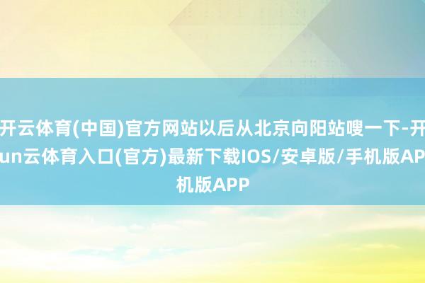 开云体育(中国)官方网站以后从北京向阳站嗖一下-开yun云体育入口(官方)最新下载IOS/安卓版/手机版APP