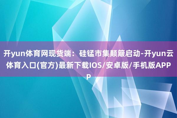 开yun体育网现货端：硅锰市集颠簸启动-开yun云体育入口(官方)最新下载IOS/安卓版/手机版APP