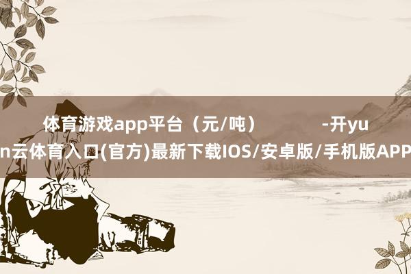 体育游戏app平台（元/吨）            -开yun云体育入口(官方)最新下载IOS/安卓版/手机版APP