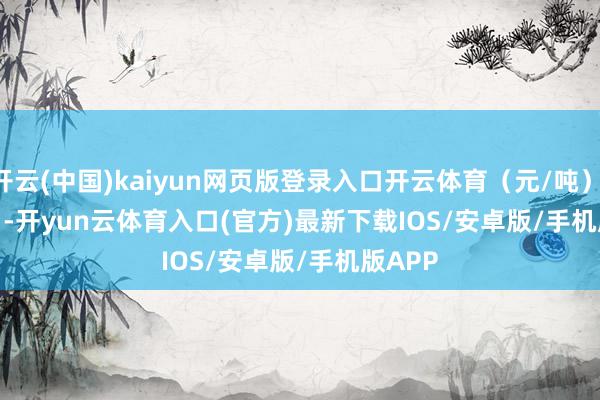 开云(中国)kaiyun网页版登录入口开云体育（元/吨）            -开yun云体育入口(官方)最新下载IOS/安卓版/手机版APP