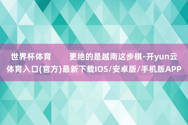 世界杯体育        更绝的是越南这步棋-开yun云体育入口(官方)最新下载IOS/安卓版/手机版APP
