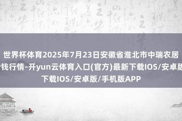 世界杯体育2025年7月23日安徽省淮北市中瑞农居品批发阛阓价钱行情-开yun云体育入口(官方)最新下载IOS/安卓版/手机版APP