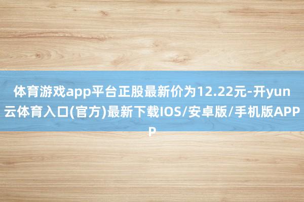 体育游戏app平台正股最新价为12.22元-开yun云体育入口(官方)最新下载IOS/安卓版/手机版APP