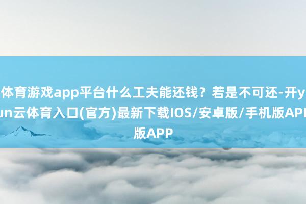体育游戏app平台什么工夫能还钱？若是不可还-开yun云体育入口(官方)最新下载IOS/安卓版/手机版APP