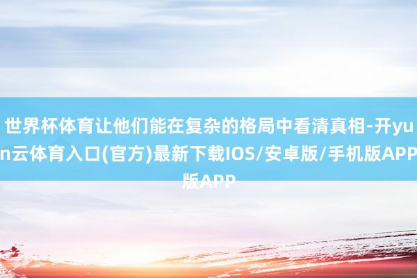 世界杯体育让他们能在复杂的格局中看清真相-开yun云体育入口(官方)最新下载IOS/安卓版/手机版APP