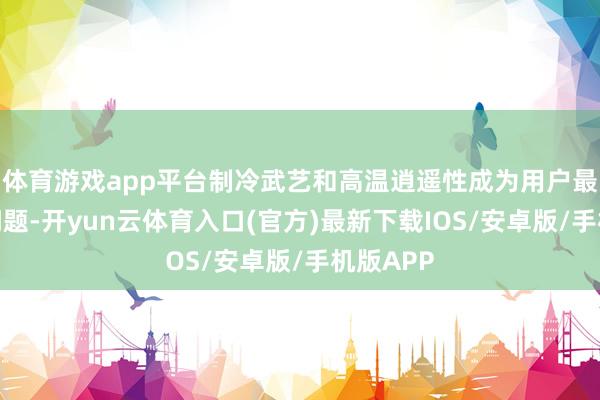体育游戏app平台制冷武艺和高温逍遥性成为用户最柔顺的问题-开yun云体育入口(官方)最新下载IOS/安卓版/手机版APP