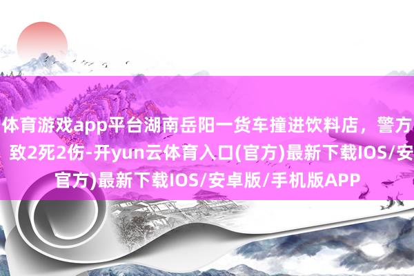 体育游戏app平台湖南岳阳一货车撞进饮料店，警方：车辆只怕失控，致2死2伤-开yun云体育入口(官方)最新下载IOS/安卓版/手机版APP