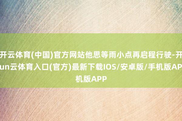 开云体育(中国)官方网站他思等雨小点再启程行驶-开yun云体育入口(官方)最新下载IOS/安卓版/手机版APP