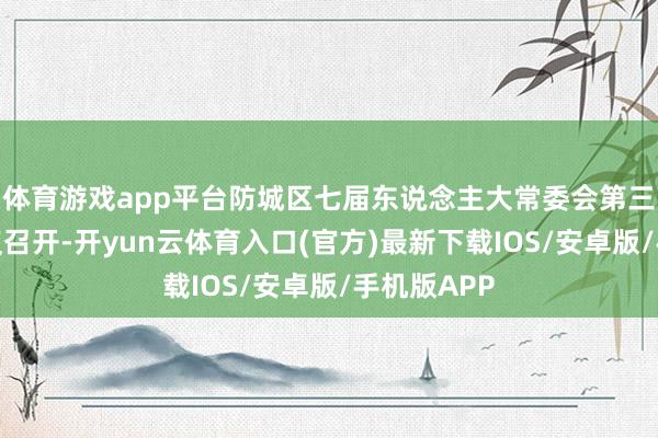 体育游戏app平台防城区七届东说念主大常委会第三十一次会议召开-开yun云体育入口(官方)最新下载IOS/安卓版/手机版APP