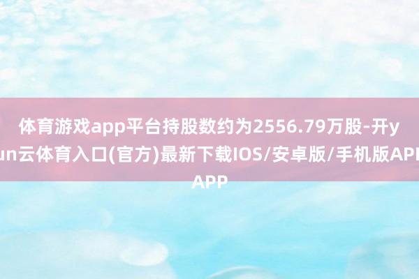 体育游戏app平台持股数约为2556.79万股-开yun云体育入口(官方)最新下载IOS/安卓版/手机版APP