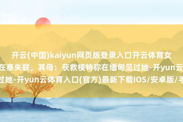 开云(中国)kaiyun网页版登录入口开云体育女子与“高富帅男友”出游在泰失联，其母：获救模特称在缅甸见过她-开yun云体育入口(官方)最新下载IOS/安卓版/手机版APP