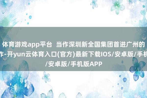 体育游戏app平台  当作深圳新全国集团首进广州的开篇之作-开yun云体育入口(官方)最新下载IOS/安卓版/手机版APP