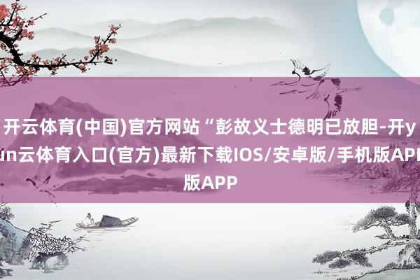 开云体育(中国)官方网站“彭故义士德明已放胆-开yun云体育入口(官方)最新下载IOS/安卓版/手机版APP
