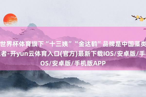 世界杯体育旗下“十三姨”“金达鹤”品牌是中国藻类赛谈领跑者-开yun云体育入口(官方)最新下载IOS/安卓版/手机版APP