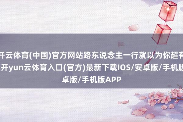 开云体育(中国)官方网站路东说念主一行就以为你超有立场-开yun云体育入口(官方)最新下载IOS/安卓版/手机版APP