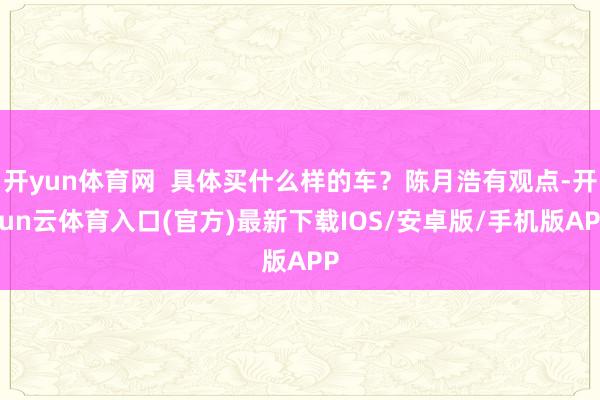 开yun体育网  具体买什么样的车？陈月浩有观点-开yun云体育入口(官方)最新下载IOS/安卓版/手机版APP
