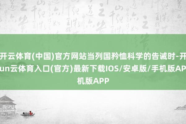 开云体育(中国)官方网站当列国矜恤科学的告诫时-开yun云体育入口(官方)最新下载IOS/安卓版/手机版APP